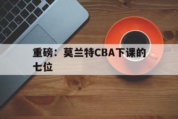 重磅：莫兰特CBA下课的七位(周琦和莫兰德连续2次肢体冲突)|PG平台